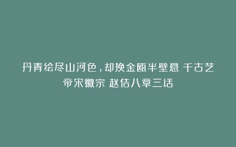 丹青绘尽山河色，却换金瓯半壁悬！千古艺帝宋徽宗！赵佶八章三话