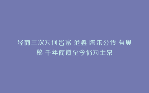 经商三次为何皆富？范蠡《陶朱公传》有奥秘：千年商道至今仍为圭臬