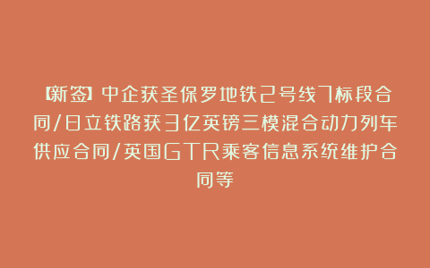 【新签】中企获圣保罗地铁2号线7标段合同/日立铁路获3亿英镑三模混合动力列车供应合同/英国GTR乘客信息系统维护合同等