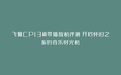 飞傲CP13磁带播放机评测:开启怀旧之旅的音乐时光机