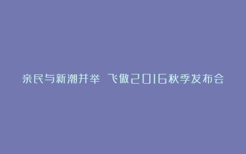 亲民与新潮并举 飞傲2016秋季发布会
