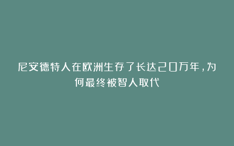 尼安德特人在欧洲生存了长达20万年，为何最终被智人取代？