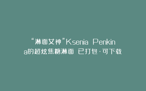 “淋面女神”Ksenia Penkina的超炫焦糖淋面！（已打包·可下载）