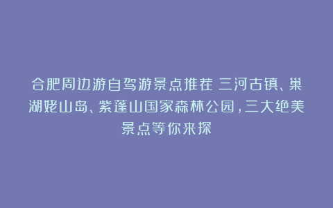 合肥周边游自驾游景点推荐：三河古镇、巢湖姥山岛、紫蓬山国家森林公园，三大绝美景点等你来探！