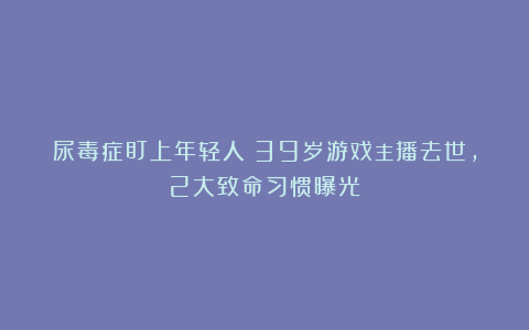 尿毒症盯上年轻人！39岁游戏主播去世，2大致命习惯曝光