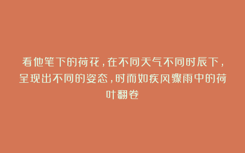看他笔下的荷花，在不同天气不同时辰下，呈现出不同的姿态，时而如疾风骤雨中的荷叶翻卷