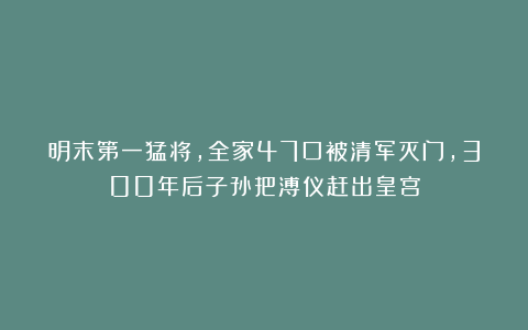 明末第一猛将，全家47口被清军灭门，300年后子孙把溥仪赶出皇宫