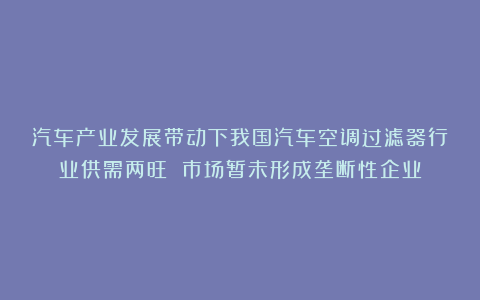 汽车产业发展带动下我国汽车空调过滤器行业供需两旺 市场暂未形成垄断性企业