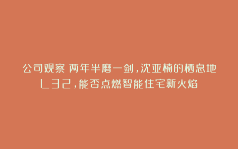 公司观察丨两年半磨一剑,沈亚楠的栖息地L32,能否点燃智能住宅新火焰?