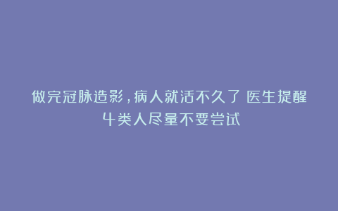 做完冠脉造影，病人就活不久了？医生提醒：4类人尽量不要尝试