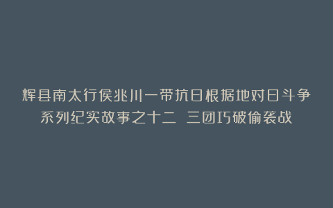 辉县南太行侯兆川一带抗日根据地对日斗争系列纪实故事之十二 三团巧破偷袭战