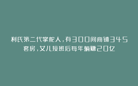 利氏第二代掌舵人,有300间商铺345套房,女儿接班后每年躺赚20亿