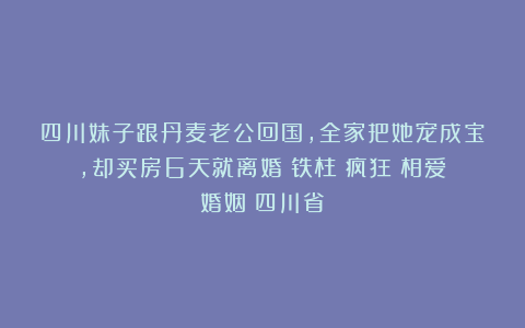 四川妹子跟丹麦老公回国，全家把她宠成宝，却买房6天就离婚|铁柱|疯狂|相爱|婚姻|四川省