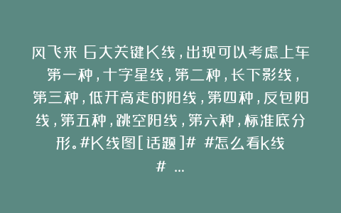 风飞来：6大关键K线，出现可以考虑上车！第一种，十字星线，第二种，长下影线，第三种，低开高走的阳线，第四种，反包阳线，第五种，跳空阳线，第六种，标准底分形。#K线图[话题]# #怎么看k线？# …