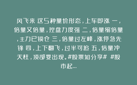 风飞来：这5种量价形态，上车即涨！一，倍量又倍量，控盘力度强；二，倍量缩倍量，主力已锁仓；三，倍量过左峰，涨停急先锋；四，上下翻飞，过半可追；五，倍量冲天柱，顶部要出现。#股票知分享# #股市起…