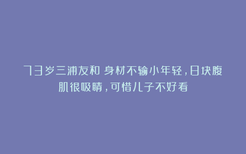 73岁三浦友和：身材不输小年轻，8块腹肌很吸睛，可惜儿子不好看