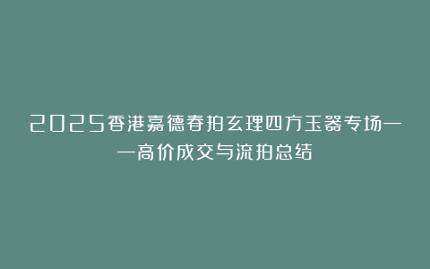 2025香港嘉德春拍玄理四方玉器专场——高价成交与流拍总结！
