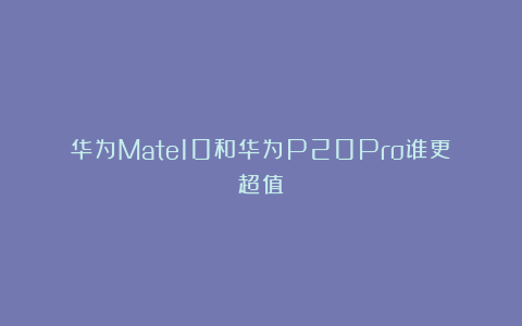 华为Mate10和华为P20Pro谁更超值