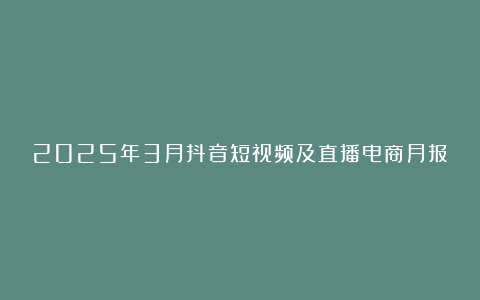 2025年3月抖音短视频及直播电商月报