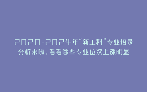 2020-2024年“新工科”专业招录分析来啦，看看哪些专业位次上涨明显