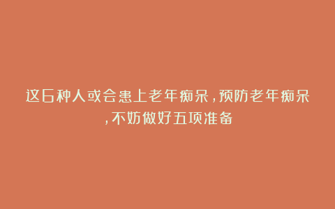 这6种人或会患上老年痴呆，预防老年痴呆，不妨做好五项准备