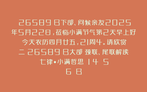 （26589）B下部、问候亲友2025年5月22日，莅临小满节气第2天早上好！今天农历四月廿五，21周4。请欣赏：二（26589）B大部（颈联、尾联解读）《七律•小满哲思》（1〈4〉〈5〉〈6〉）B