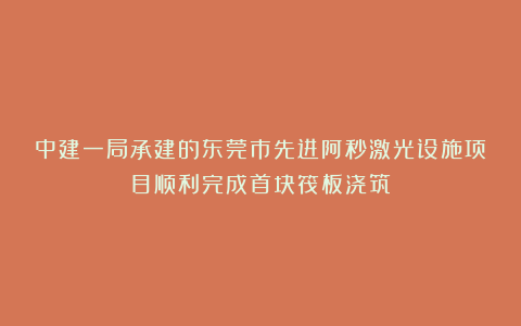 中建一局承建的东莞市先进阿秒激光设施项目顺利完成首块筏板浇筑