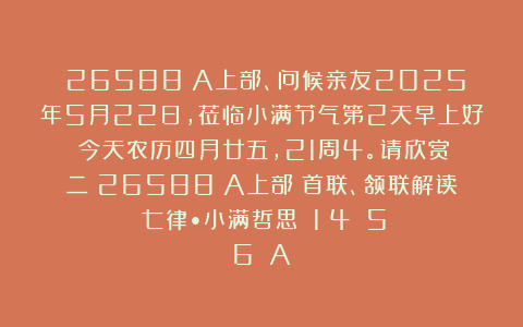 （26588）A上部、问候亲友2025年5月22日，莅临小满节气第2天早上好！今天农历四月廿五，21周4。请欣赏：二（26588）A上部（首联、颔联解读）《七律•小满哲思》（1〈4〉〈5〉〈6〉）A