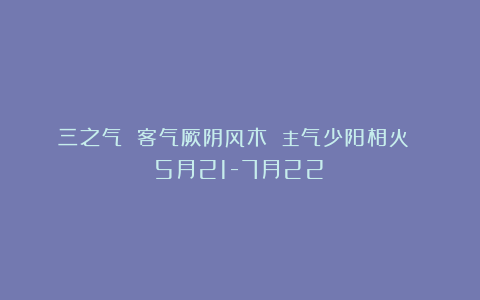 三之气 客气厥阴风木 主气少阳相火 （5月21-7月22）