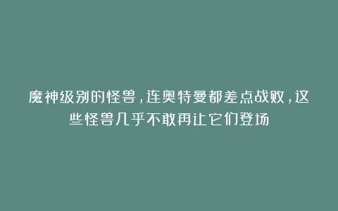 魔神级别的怪兽，连奥特曼都差点战败，这些怪兽几乎不敢再让它们登场