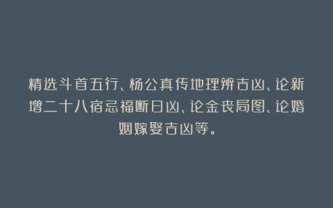 精选斗首五行、杨公真传地理辨吉凶、论新增二十八宿忌福断日凶、论金丧局图、论婚姻嫁娶吉凶等。