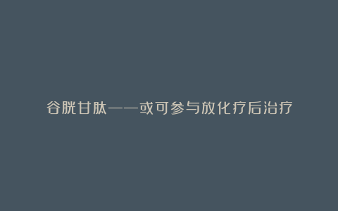 谷胱甘肽——或可参与放化疗后治疗