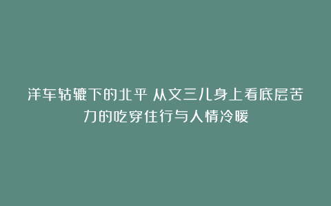 洋车轱辘下的北平:从文三儿身上看底层苦力的吃穿住行与人情冷暖