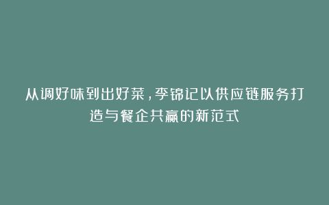 从调好味到出好菜,李锦记以供应链服务打造与餐企共赢的新范式
