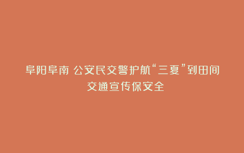 阜阳阜南：公安民交警护航“三夏”到田间 交通宣传保安全