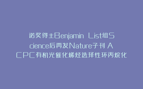诺奖得主Benjamin List组Science后再发Nature子刊:ACPC有机光催化烯烃选择性环丙烷化