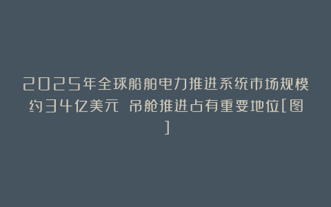 2025年全球船舶电力推进系统市场规模约34亿美元 吊舱推进占有重要地位[图]