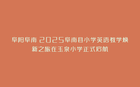 阜阳阜南：2025阜南县小学英语教学焕新之旅在玉泉小学正式启航