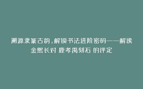 溯源隶篆古韵，解锁书法进阶密码——解读金熙长对《鹿孝禹刻石》的评定
