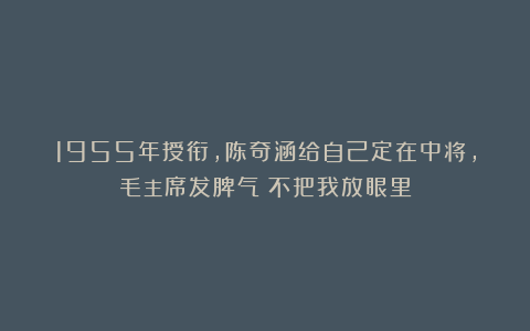 1955年授衔，陈奇涵给自己定在中将，毛主席发脾气：不把我放眼里