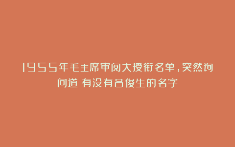 1955年毛主席审阅大授衔名单,突然询问道:有没有吕俊生的名字?