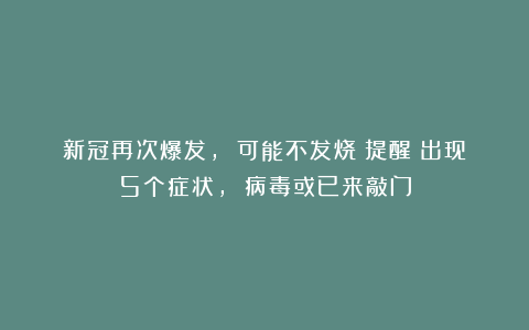 新冠再次爆发, 可能不发烧！提醒：出现5个症状, 病毒或已来敲门