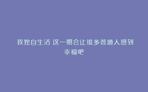 《我独自生活》这一期会让很多普通人感到幸福吧？