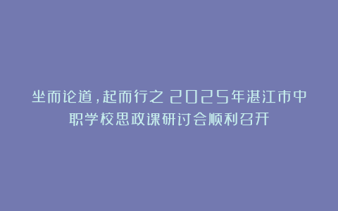 坐而论道，起而行之：2025年湛江市中职学校思政课研讨会顺利召开