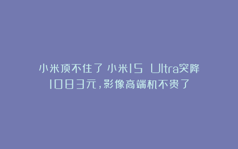 小米顶不住了?小米15 Ultra突降1083元,影像高端机不贵了