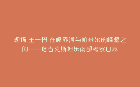 现场｜王一丹：在喷赤河与帕米尔的峰壑之间——塔吉克斯坦东南部考察日志