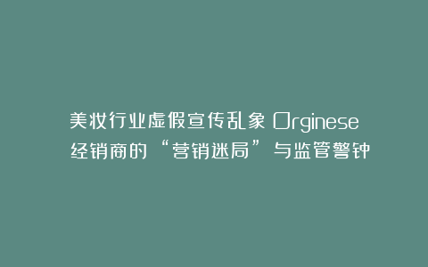 美妆行业虚假宣传乱象：Orginese 经销商的 “营销迷局” 与监管警钟