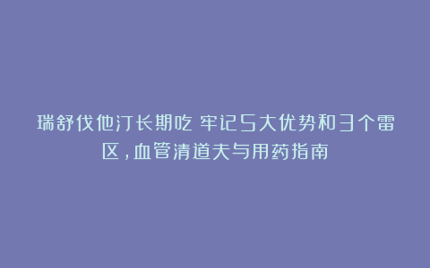 瑞舒伐他汀长期吃？牢记5大优势和3个雷区，血管清道夫与用药指南