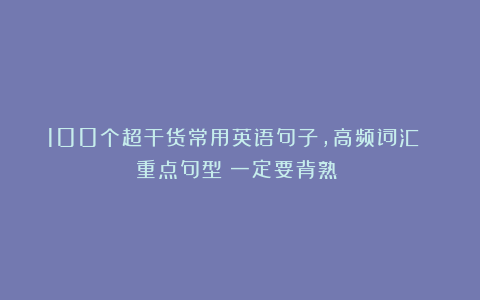 100个超干货常用英语句子，高频词汇 重点句型！一定要背熟！！