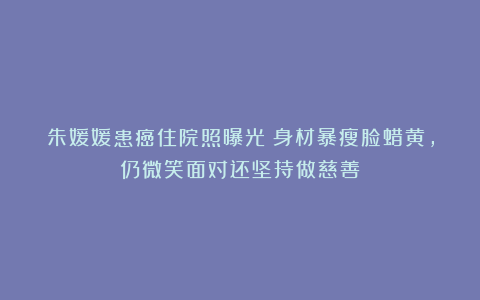 朱媛媛患癌住院照曝光!身材暴瘦脸蜡黄,仍微笑面对还坚持做慈善